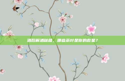 酒后解酒秘籍，哪些茶叶是你的救星？