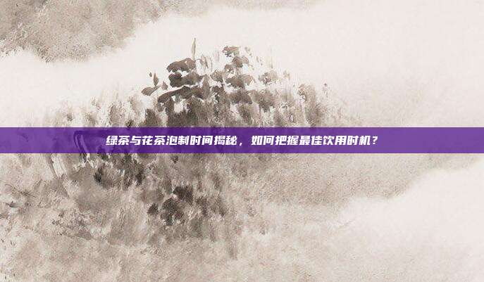 绿茶与花茶泡制时间揭秘，如何把握最佳饮用时机？