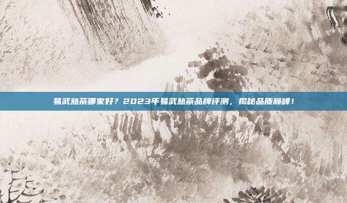 易武熟茶哪家好？2023年易武熟茶品牌评测，揭秘品质巅峰！
