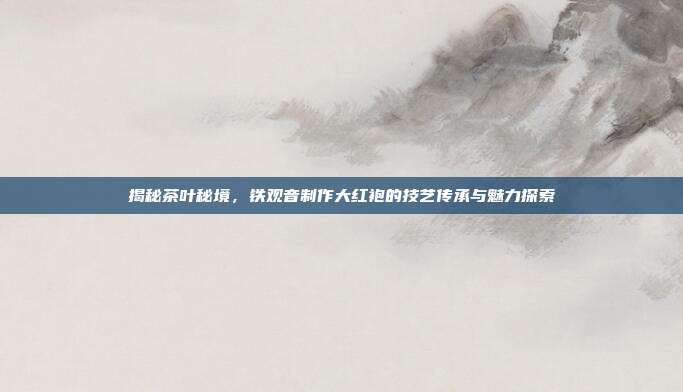 揭秘茶叶秘境，铁观音制作大红袍的技艺传承与魅力探索