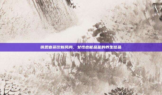 铁观音茶饮新风尚，女性也能品鉴的养生佳品