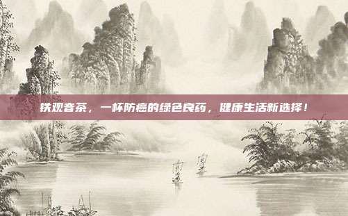 铁观音茶，一杯防癌的绿色良药，健康生活新选择！