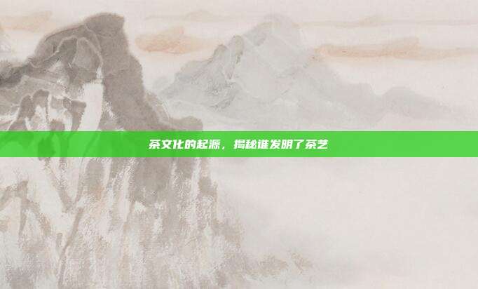 茶文化的起源，揭秘谁发明了茶艺