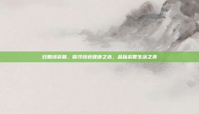日照绿茶碧，探寻绿色健康之选，品味茶香生活之美