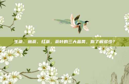 生茶、熟茶、红茶，茶叶的三大品类，你了解多少？