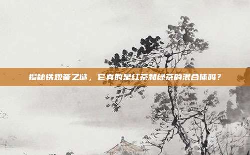 揭秘铁观音之谜，它真的是红茶和绿茶的混合体吗？