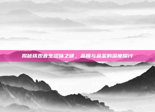 揭秘铁观音生涩味之谜，品质与品鉴的深度探讨