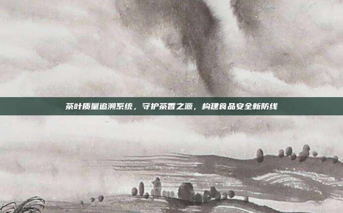 茶叶质量追溯系统，守护茶香之源，构建食品安全新防线