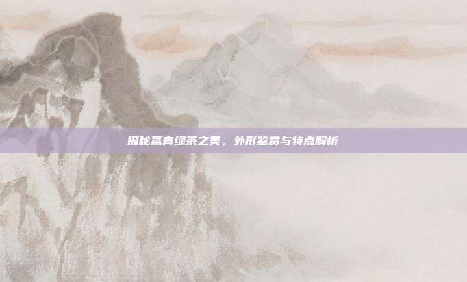 探秘蒸青绿茶之美，外形鉴赏与特点解析