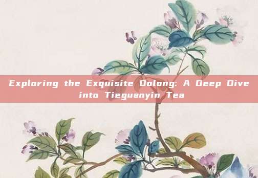 Exploring the Exquisite Oolong: A Deep Dive into Tieguanyin Tea