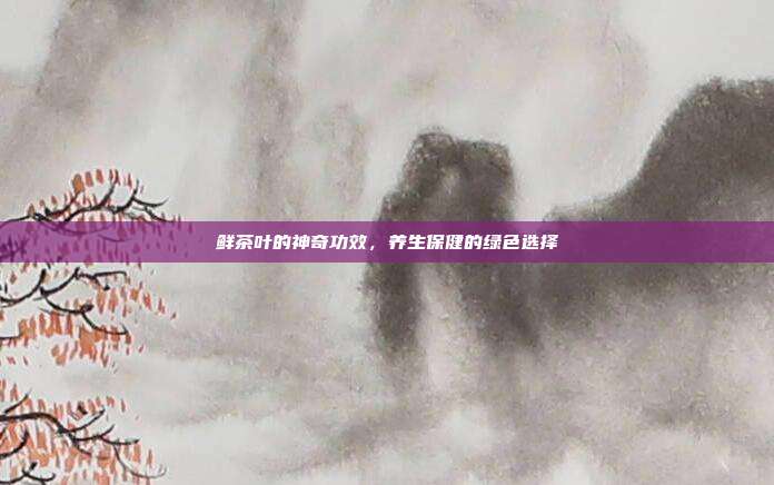 鲜茶叶的神奇功效，养生保健的绿色选择