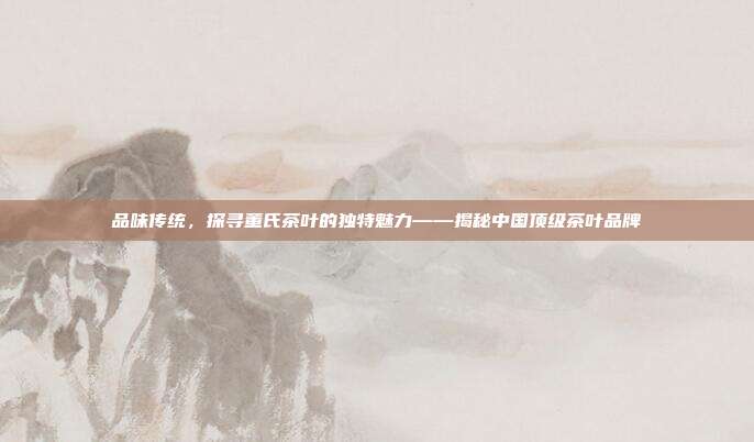 品味传统，探寻董氏茶叶的独特魅力——揭秘中国顶级茶叶品牌