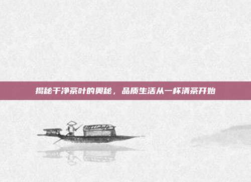 揭秘干净茶叶的奥秘，品质生活从一杯清茶开始