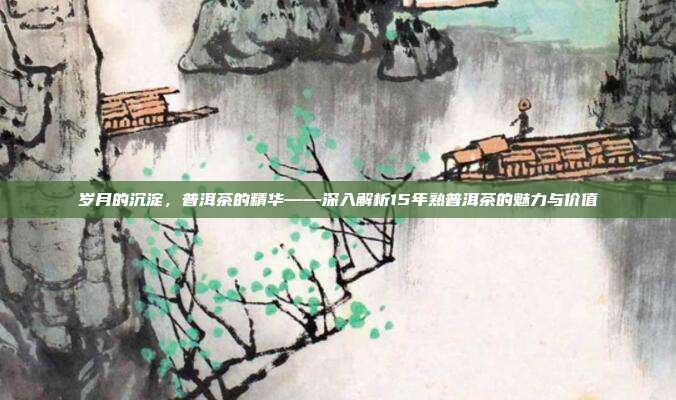 岁月的沉淀，普洱茶的精华——深入解析15年熟普洱茶的魅力与价值