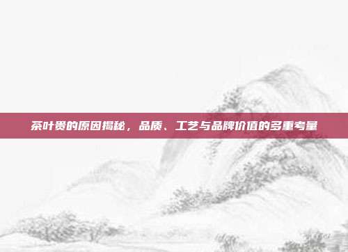 茶叶贵的原因揭秘，品质、工艺与品牌价值的多重考量