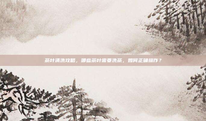 茶叶清洗攻略，哪些茶叶需要洗茶，如何正确操作？