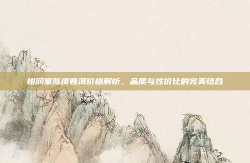 柑润堂陈皮普洱价格解析，品质与性价比的完美结合