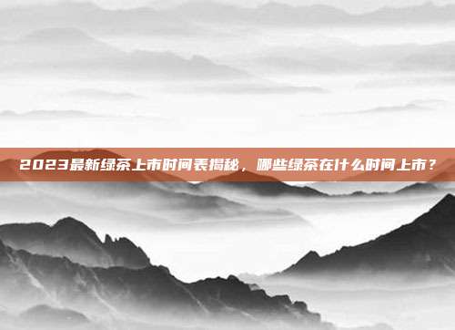 2023最新绿茶上市时间表揭秘，哪些绿茶在什么时间上市？