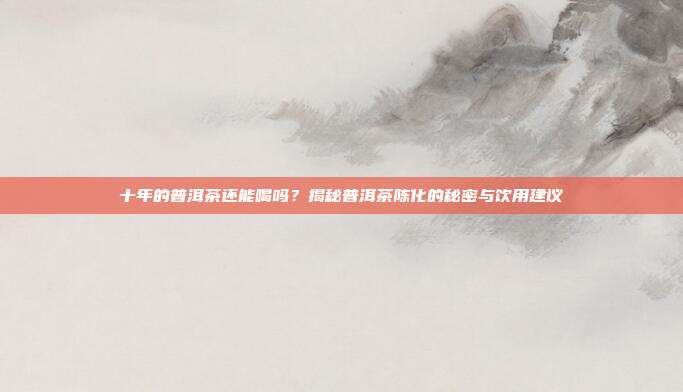 十年的普洱茶还能喝吗？揭秘普洱茶陈化的秘密与饮用建议