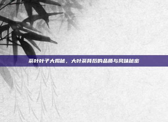 茶叶叶子大揭秘，大叶茶背后的品质与风味秘密