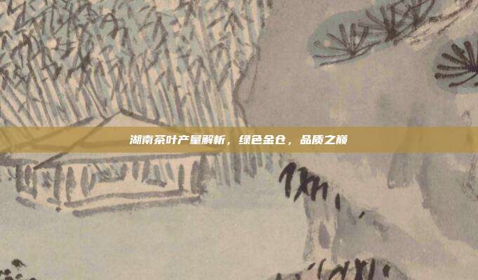 湖南茶叶产量解析，绿色金仓，品质之巅