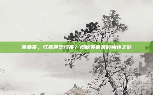黄金茶，红茶还是绿茶？揭秘黄金茶的独特之处