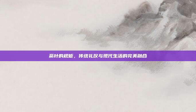 茶叶的规矩，传统礼仪与现代生活的完美融合