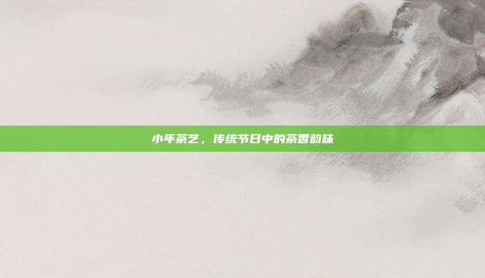 小年茶艺，传统节日中的茶香韵味