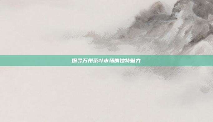 探寻万州茶叶市场的独特魅力