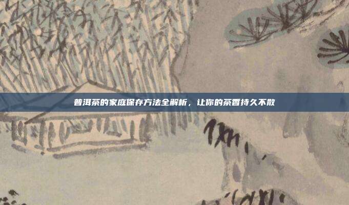 普洱茶的家庭保存方法全解析，让你的茶香持久不散