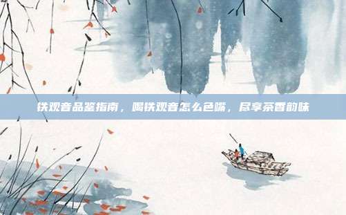 铁观音品鉴指南，喝铁观音怎么色嘴，尽享茶香韵味