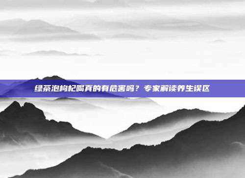 绿茶泡枸杞喝真的有危害吗？专家解读养生误区