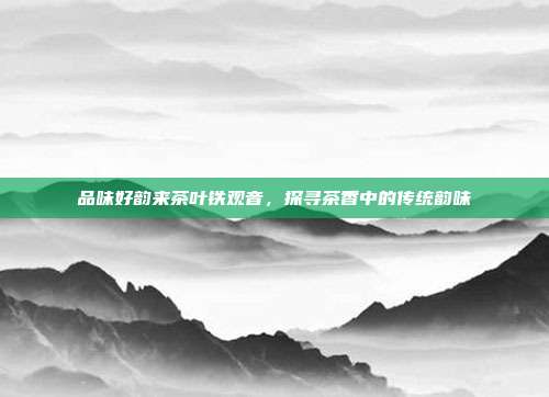 品味好韵来茶叶铁观音，探寻茶香中的传统韵味