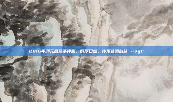 2016年润元昌熟茶评测，醇厚口感，传承普洱韵味 -->