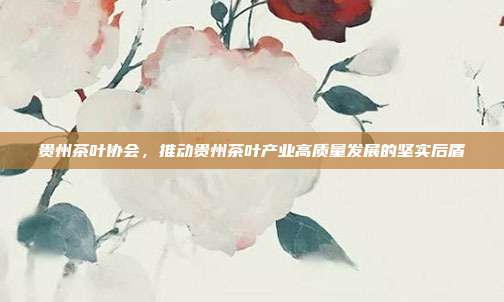 贵州茶叶协会，推动贵州茶叶产业高质量发展的坚实后盾
