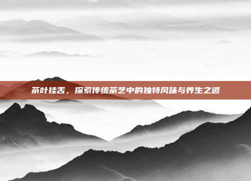 茶叶挂舌，探索传统茶艺中的独特风味与养生之道