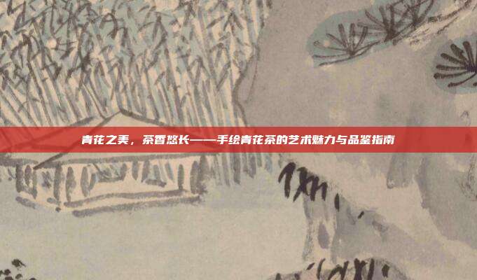 青花之美，茶香悠长——手绘青花茶的艺术魅力与品鉴指南