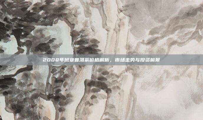 2008年班章普洱茶价格解析，市场走势与投资前景