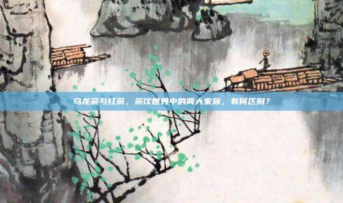 乌龙茶与红茶，茶饮世界中的两大家族，有何区别？