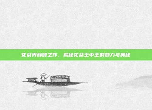 花茶界巅峰之作，揭秘花茶王中王的魅力与奥秘