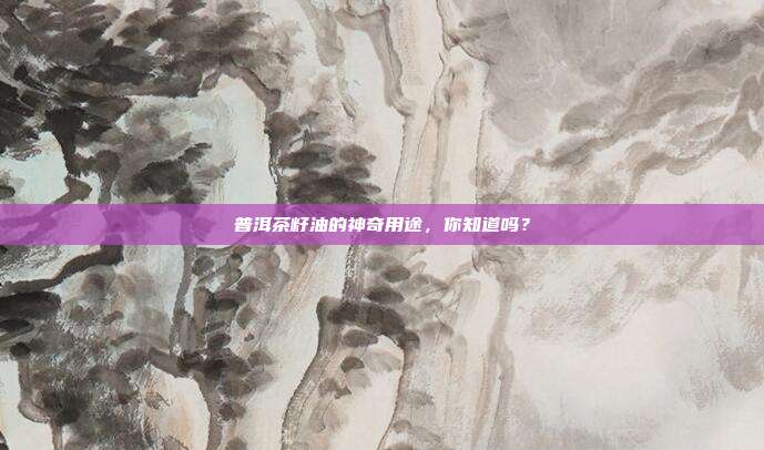 普洱茶籽油的神奇用途，你知道吗？
