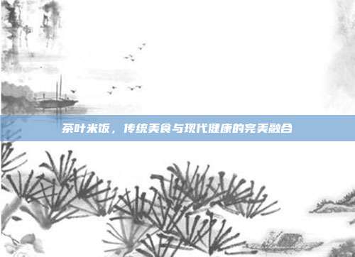 茶叶米饭，传统美食与现代健康的完美融合
