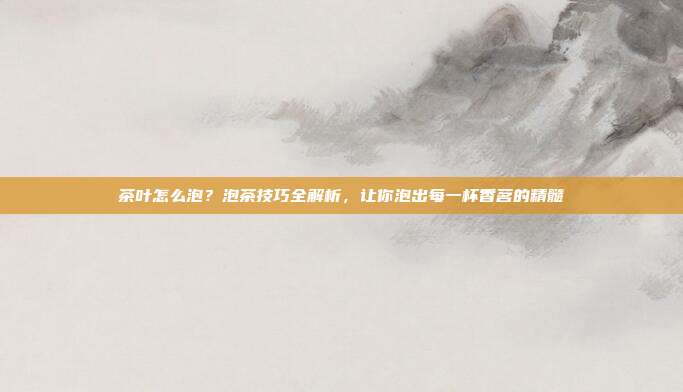 茶叶怎么泡？泡茶技巧全解析，让你泡出每一杯香茗的精髓