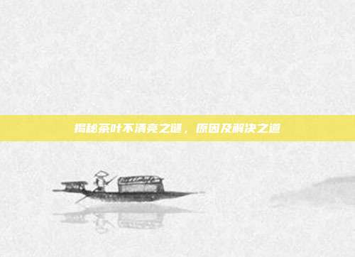 揭秘茶叶不清亮之谜，原因及解决之道