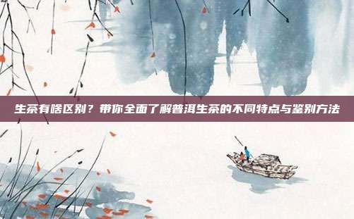 生茶有啥区别？带你全面了解普洱生茶的不同特点与鉴别方法