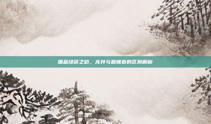 细品绿茶之韵，龙井与碧螺春的区别解析