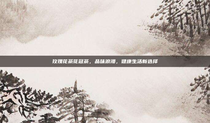 玫瑰花茶花冠茶，品味浪漫，健康生活新选择