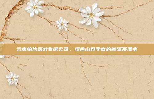 云南帕沙茶叶有限公司，绿色山野孕育的普洱茶瑰宝