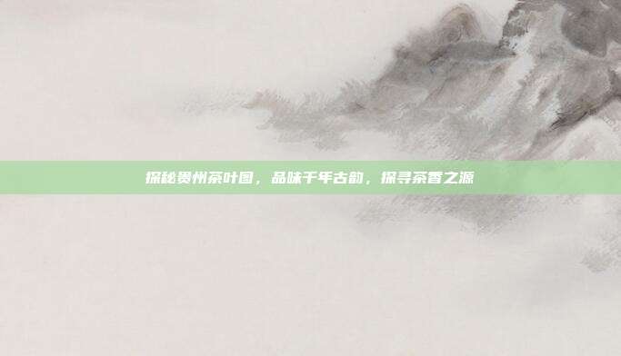探秘贵州茶叶图，品味千年古韵，探寻茶香之源