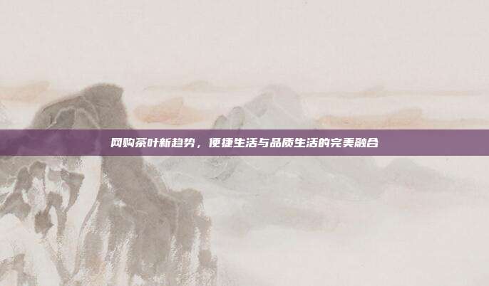 网购茶叶新趋势，便捷生活与品质生活的完美融合